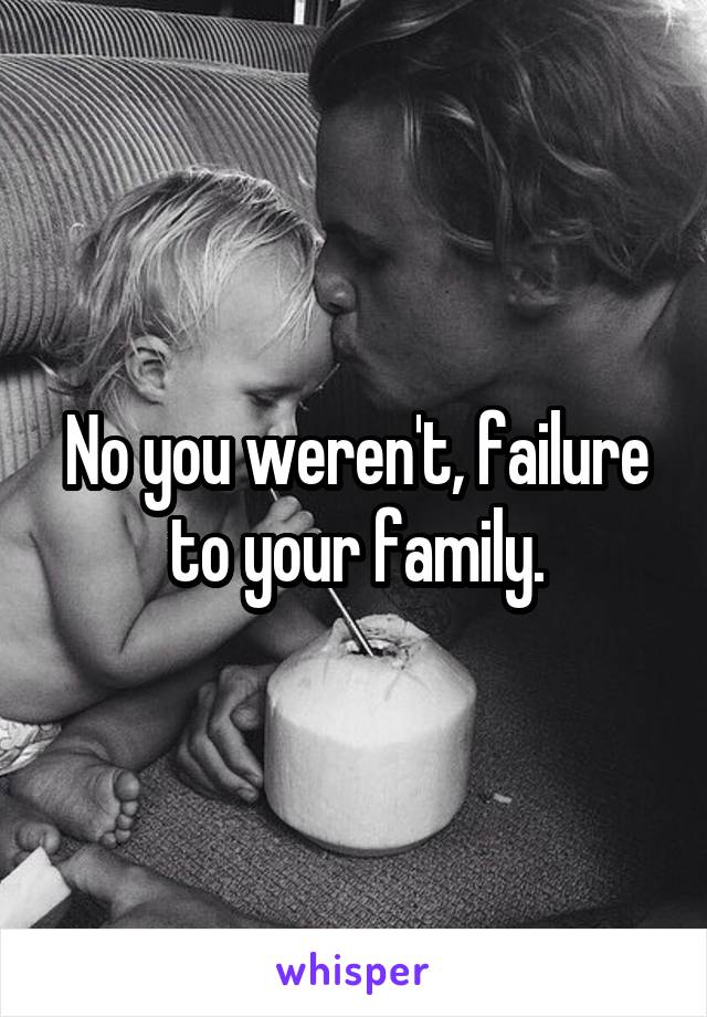 No you weren't, failure to your family.