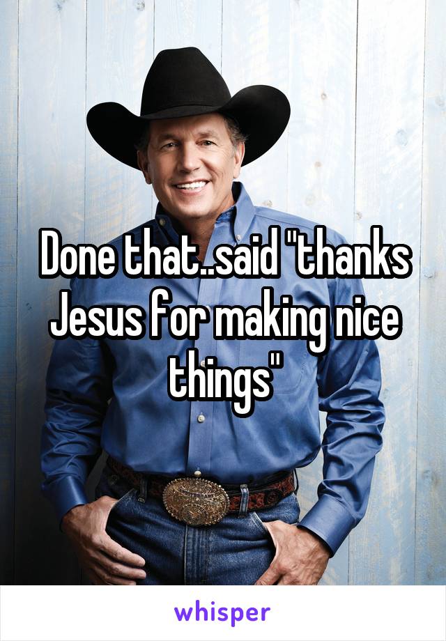 Done that..said "thanks Jesus for making nice things"