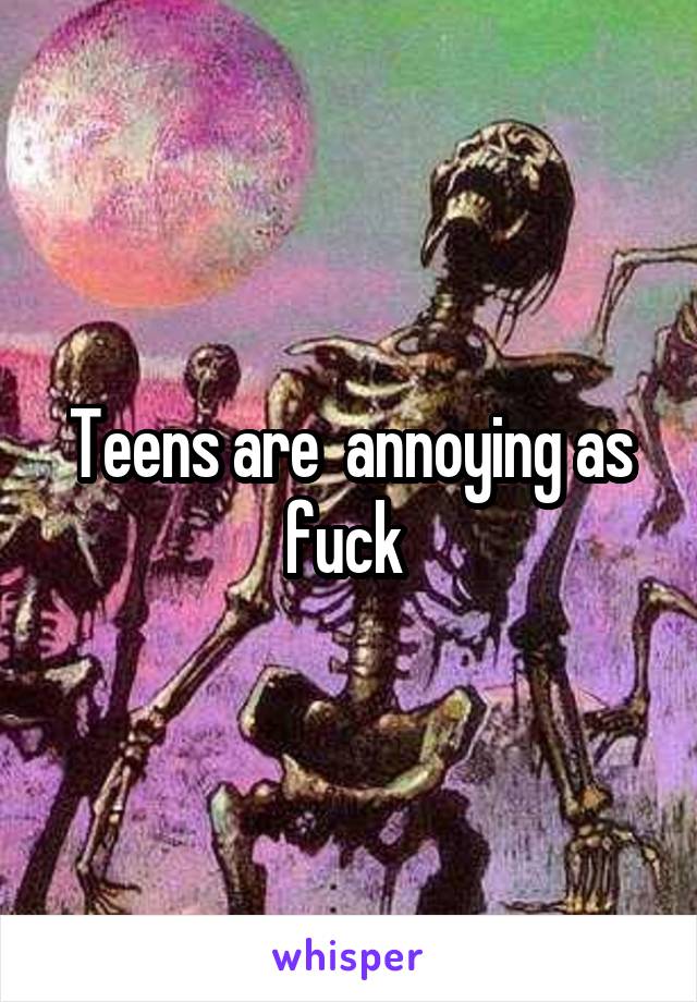 Teens are  annoying as fuck 