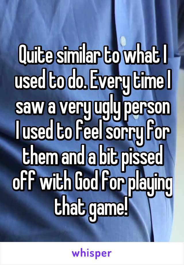 Quite similar to what I used to do. Every time I saw a very ugly person I used to feel sorry for them and a bit pissed off with God for playing that game! 