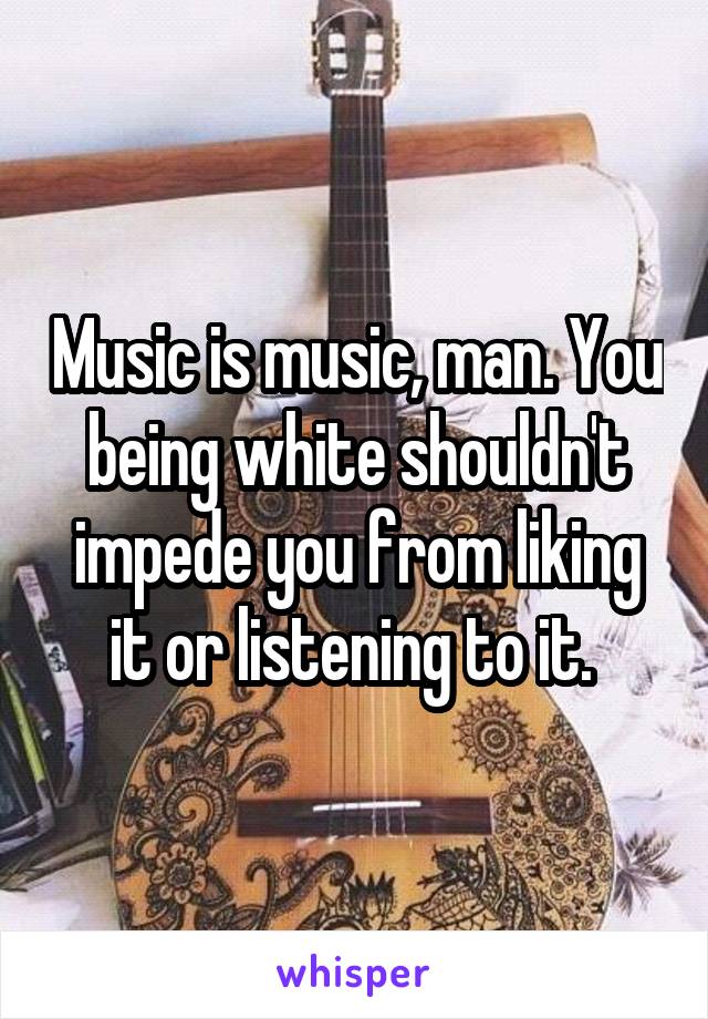 Music is music, man. You being white shouldn't impede you from liking it or listening to it. 