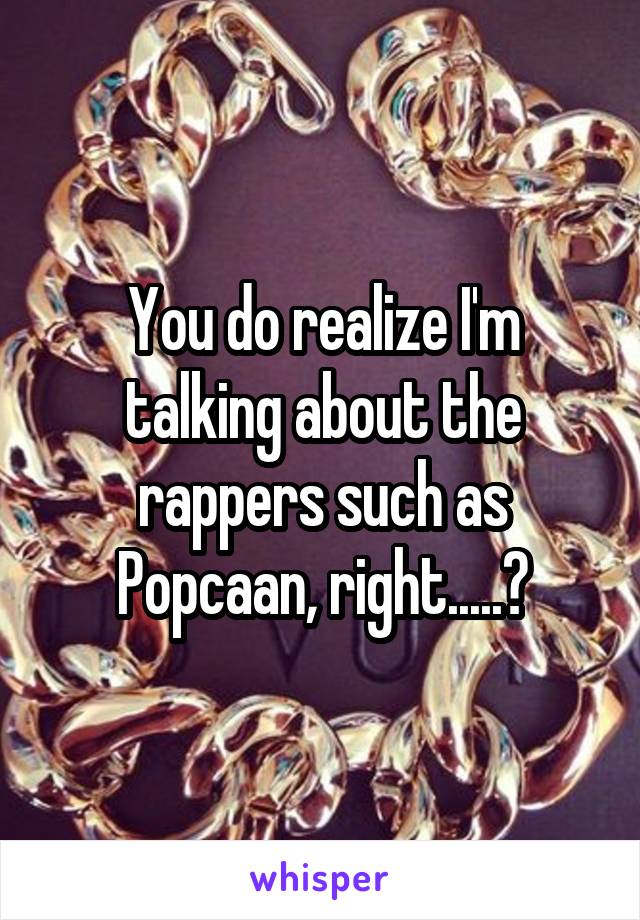 You do realize I'm talking about the rappers such as Popcaan, right.....?