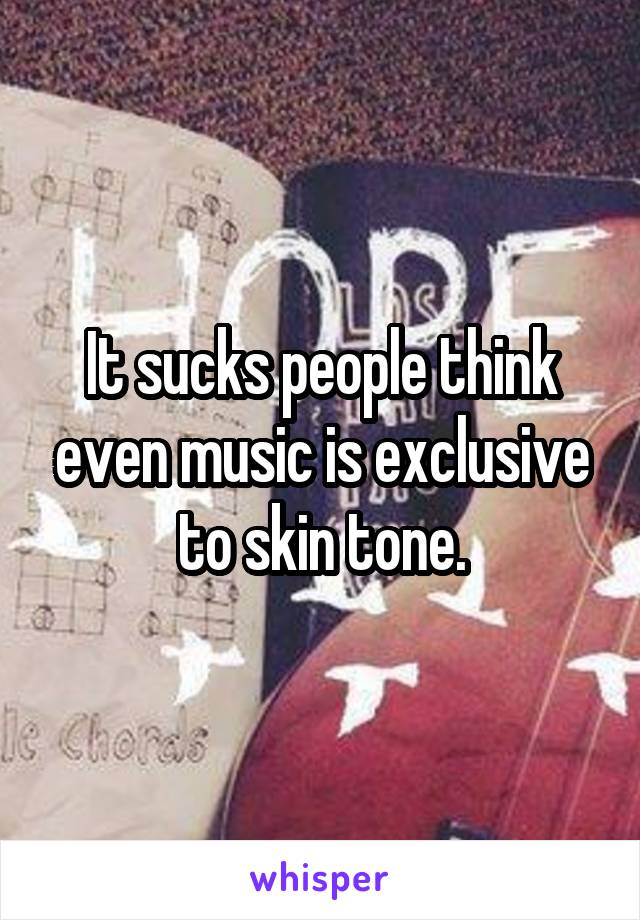 It sucks people think even music is exclusive to skin tone.