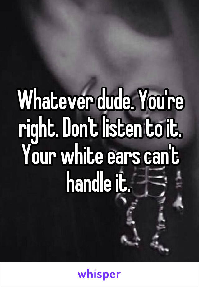 Whatever dude. You're right. Don't listen to it. Your white ears can't handle it. 