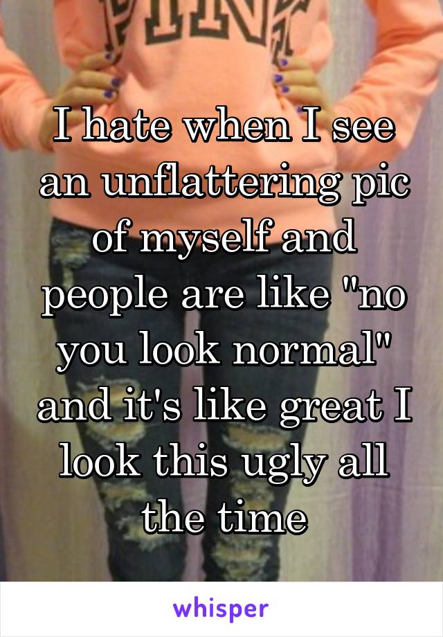 I hate when I see an unflattering pic of myself and people are like "no you look normal" and it's like great I look this ugly all the time