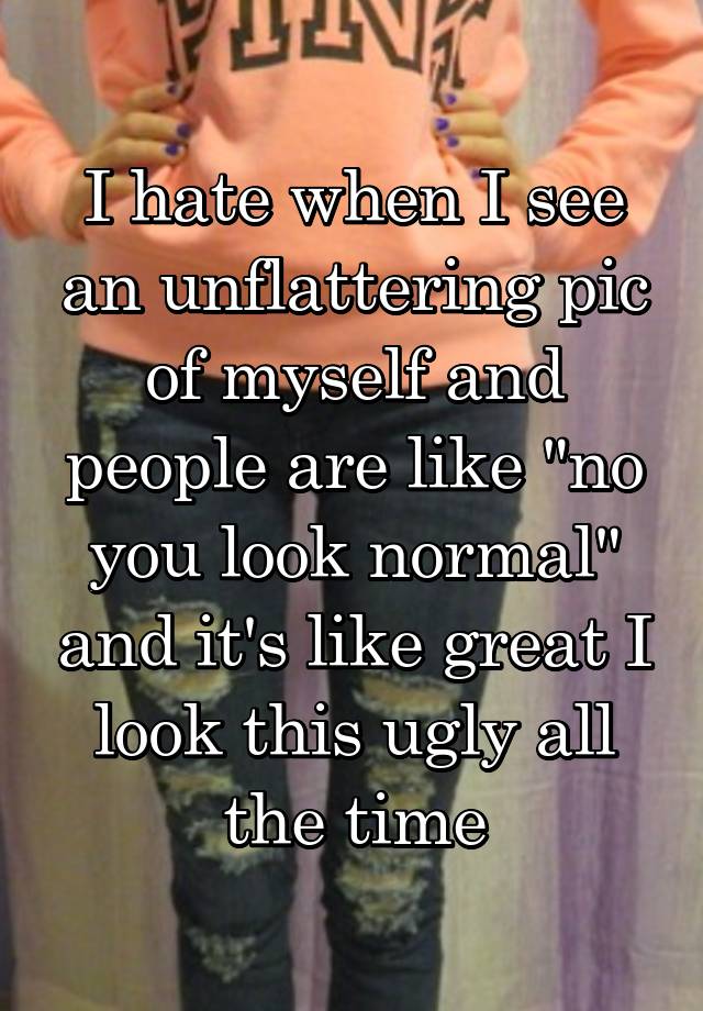 I hate when I see an unflattering pic of myself and people are like "no you look normal" and it's like great I look this ugly all the time