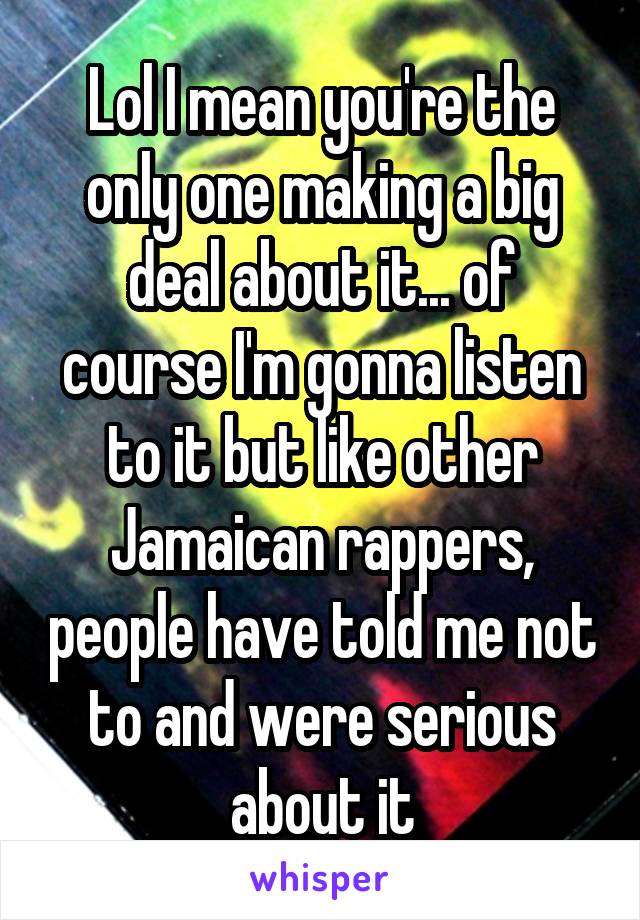 Lol I mean you're the only one making a big deal about it... of course I'm gonna listen to it but like other Jamaican rappers, people have told me not to and were serious about it