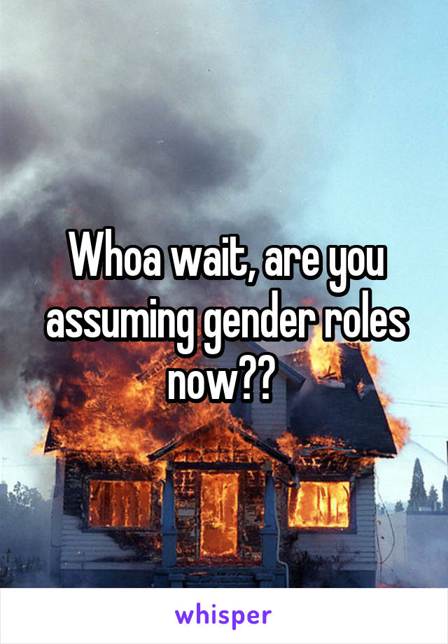 Whoa wait, are you assuming gender roles now?? 