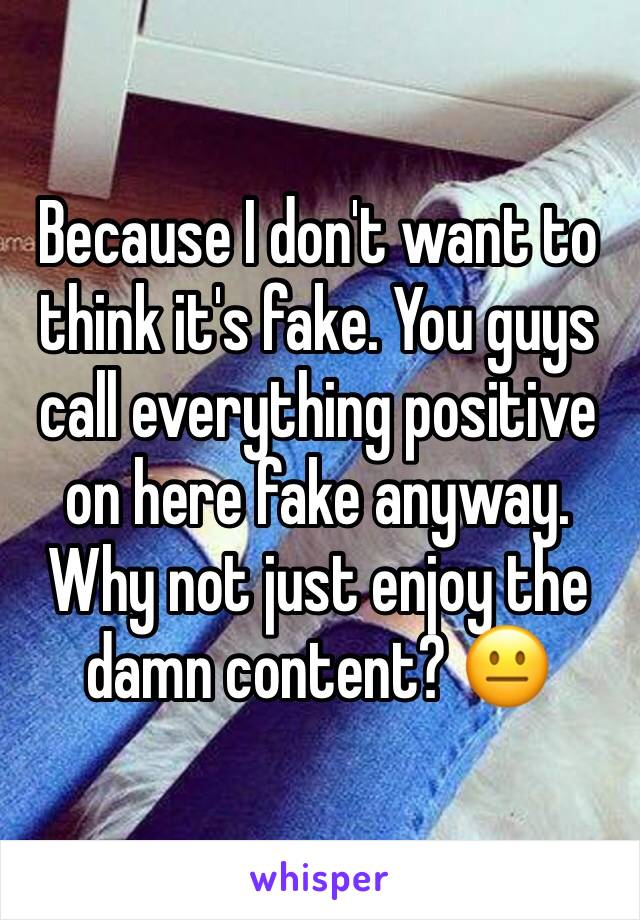 Because I don't want to think it's fake. You guys call everything positive on here fake anyway. Why not just enjoy the damn content? 😐