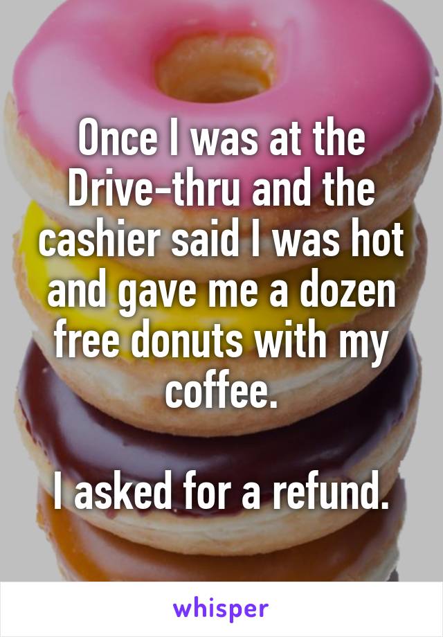 Once I was at the Drive-thru and the cashier said I was hot and gave me a dozen free donuts with my coffee.

I asked for a refund.