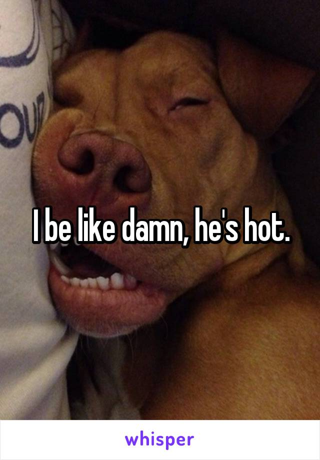 I be like damn, he's hot.