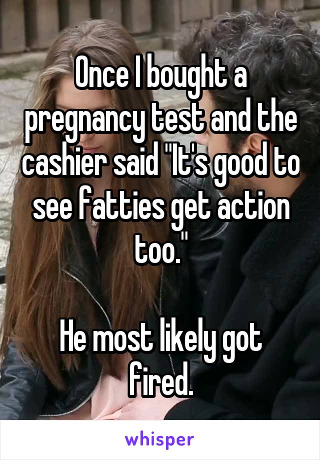 Once I bought a pregnancy test and the cashier said "It's good to see fatties get action too."

He most likely got fired.