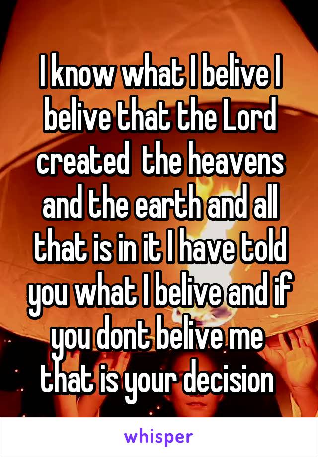 I know what I belive I belive that the Lord created  the heavens and the earth and all that is in it I have told you what I belive and if you dont belive me  that is your decision 