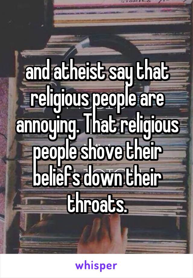 and atheist say that religious people are annoying. That religious people shove their beliefs down their throats.