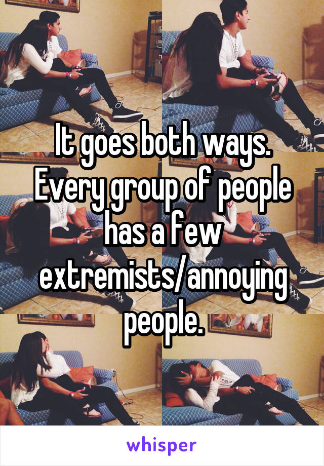 It goes both ways. Every group of people has a few extremists/annoying people.