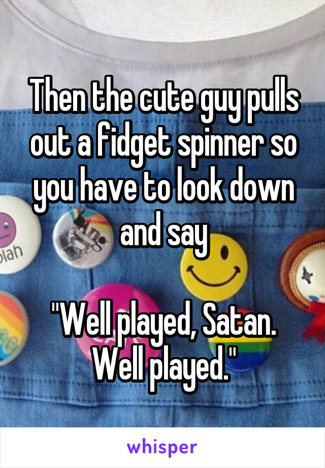 Then the cute guy pulls out a fidget spinner so you have to look down and say

"Well played, Satan. Well played."