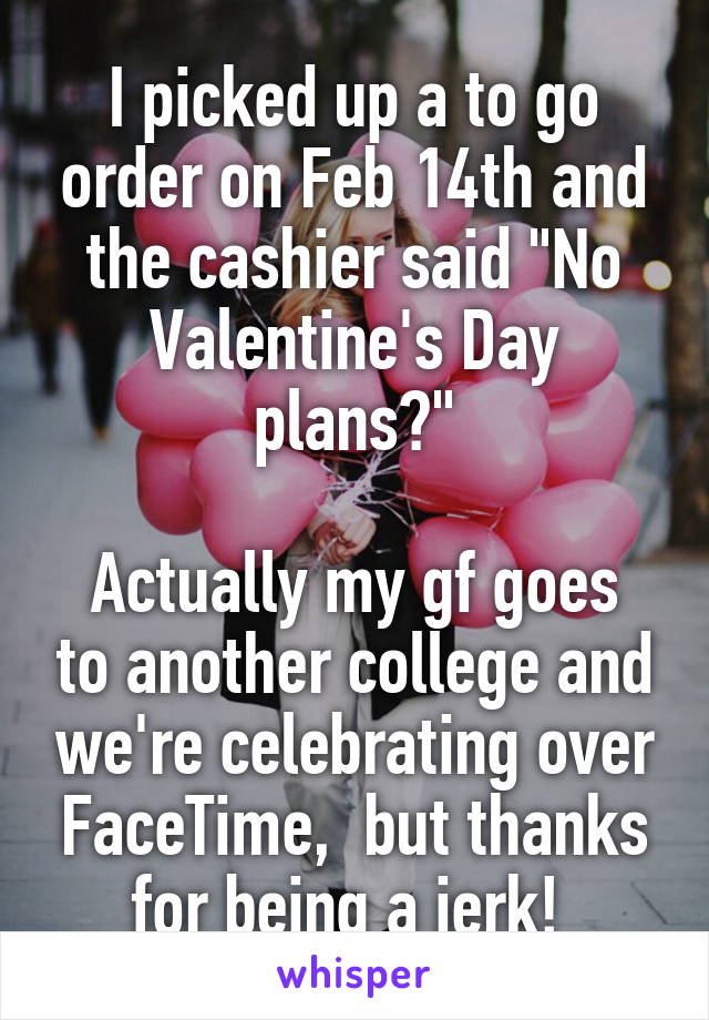 I picked up a to go order on Feb 14th and the cashier said "No Valentine's Day plans?"

Actually my gf goes to another college and we're celebrating over FaceTime,  but thanks for being a jerk! 