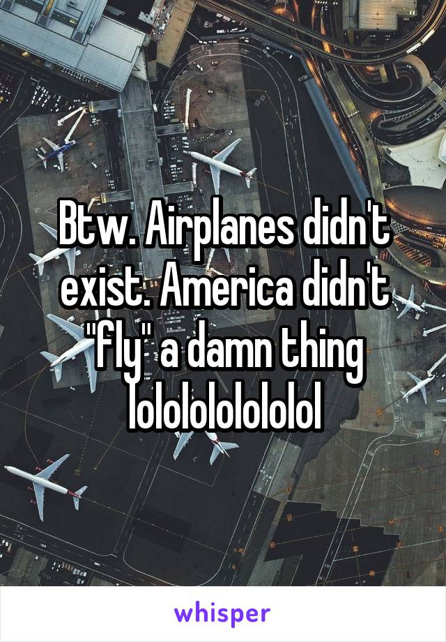 Btw. Airplanes didn't exist. America didn't "fly" a damn thing lololololololol
