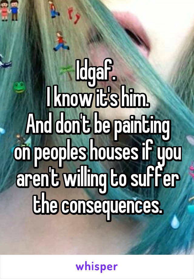 Idgaf. 
I know it's him.
And don't be painting on peoples houses if you aren't willing to suffer the consequences.