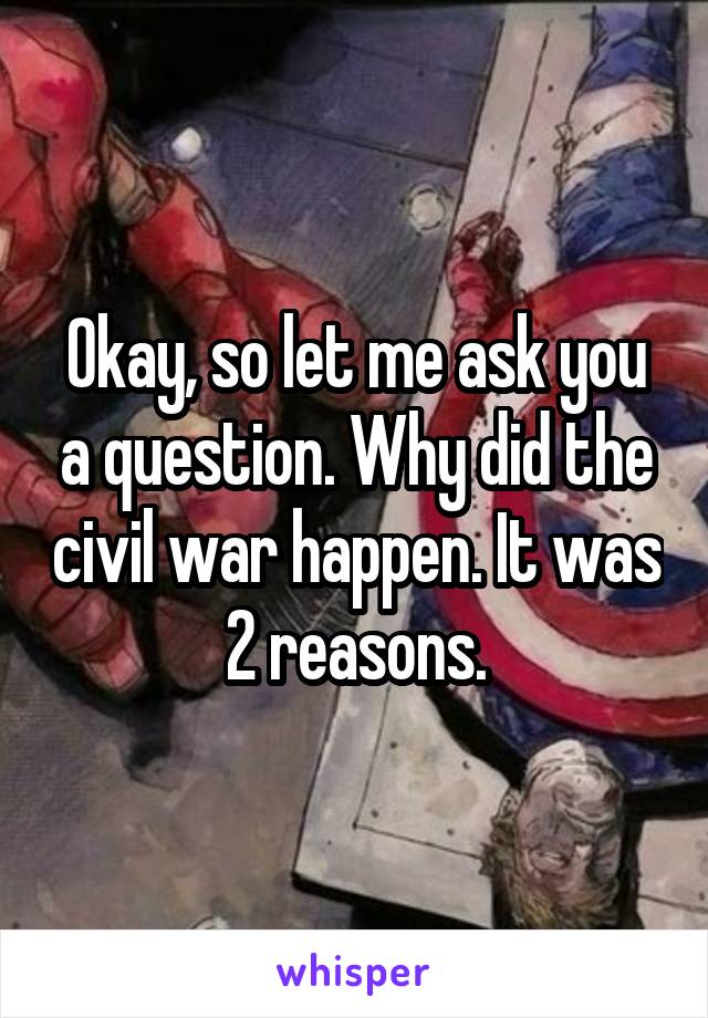 Okay, so let me ask you a question. Why did the civil war happen. It was 2 reasons.