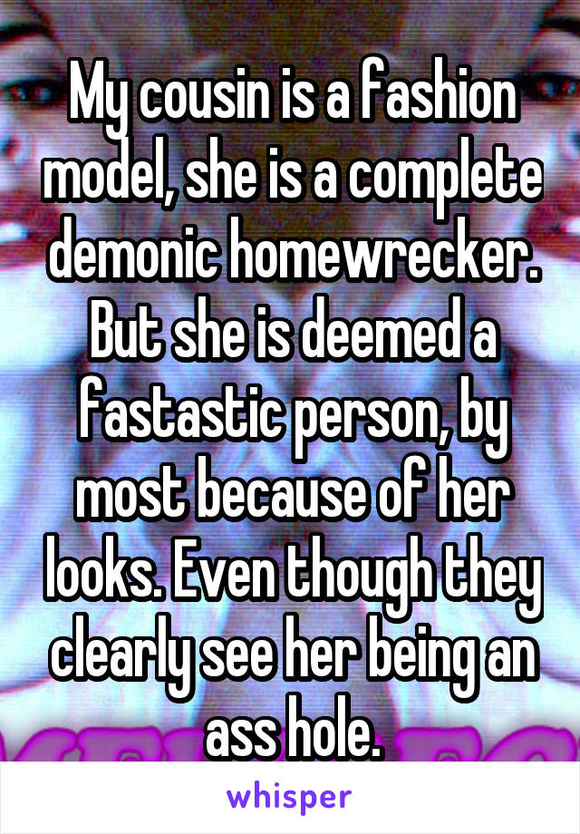 My cousin is a fashion model, she is a complete demonic homewrecker. But she is deemed a fastastic person, by most because of her looks. Even though they clearly see her being an ass hole.