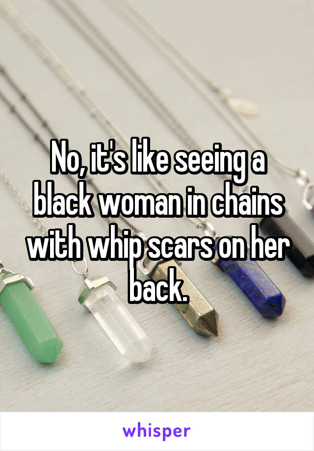 No, it's like seeing a black woman in chains with whip scars on her back.