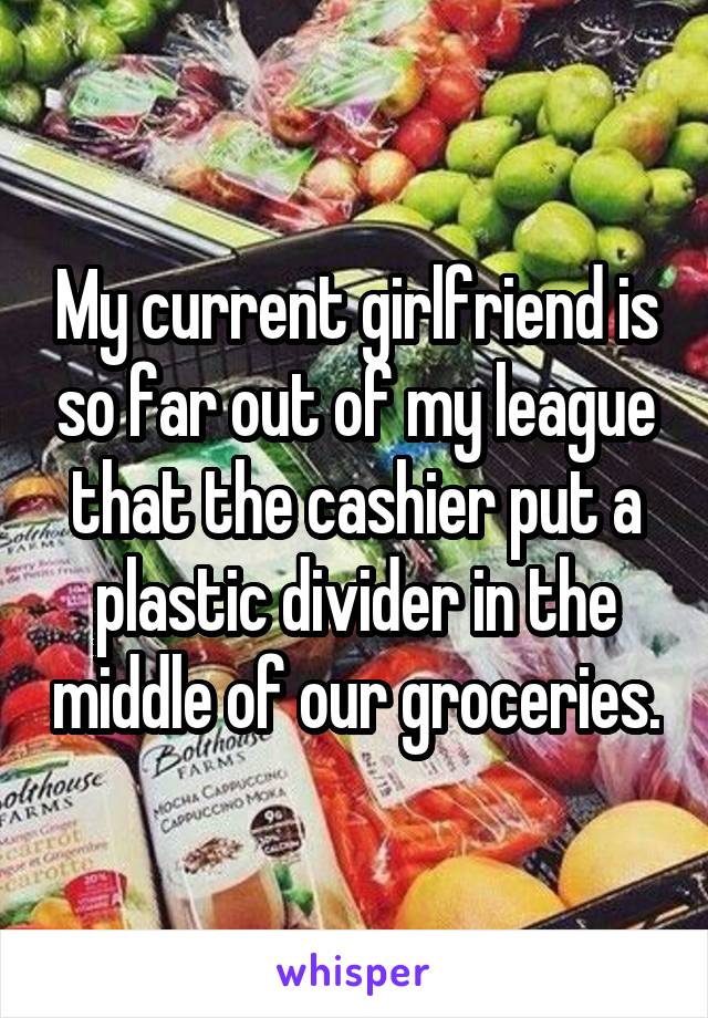 My current girlfriend is so far out of my league that the cashier put a plastic divider in the middle of our groceries.