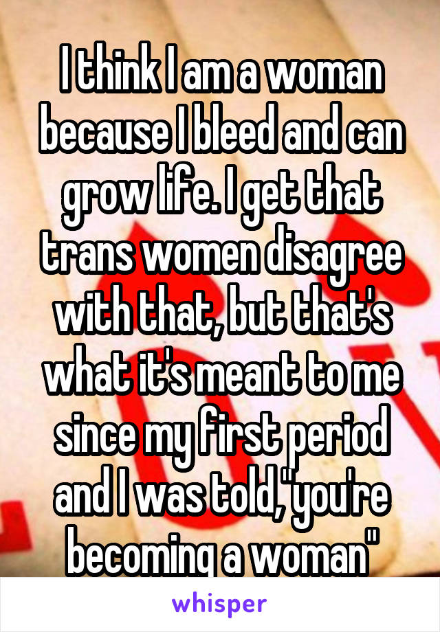 I think I am a woman because I bleed and can grow life. I get that trans women disagree with that, but that's what it's meant to me since my first period and I was told,"you're becoming a woman"