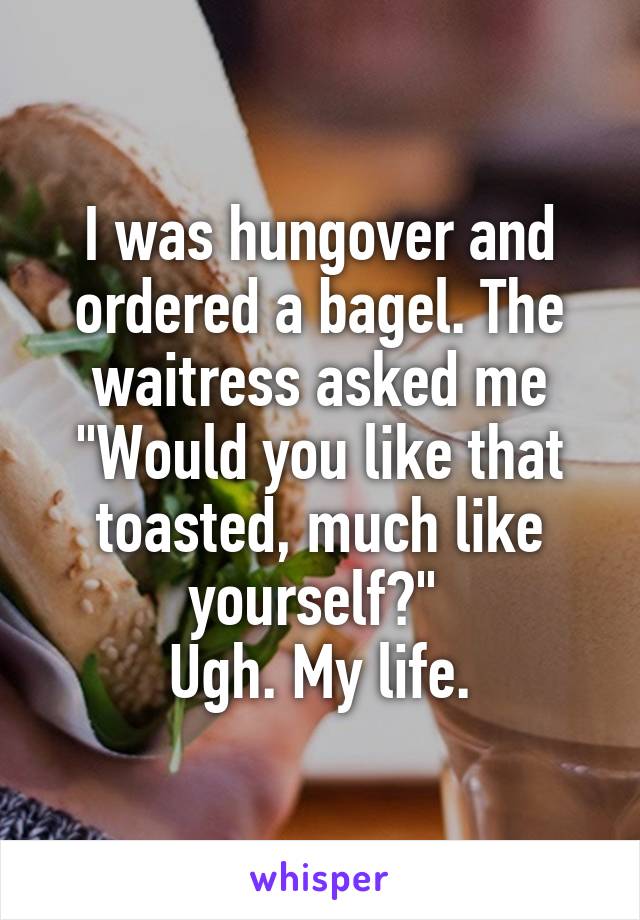 I was hungover and ordered a bagel. The waitress asked me "Would you like that toasted, much like yourself?" 
Ugh. My life.
