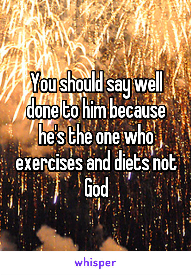 You should say well done to him because he's the one who exercises and diets not God