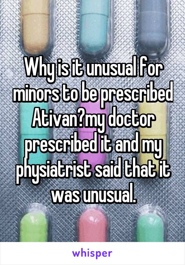 Why is it unusual for minors to be prescribed Ativan?my doctor prescribed it and my physiatrist said that it was unusual.