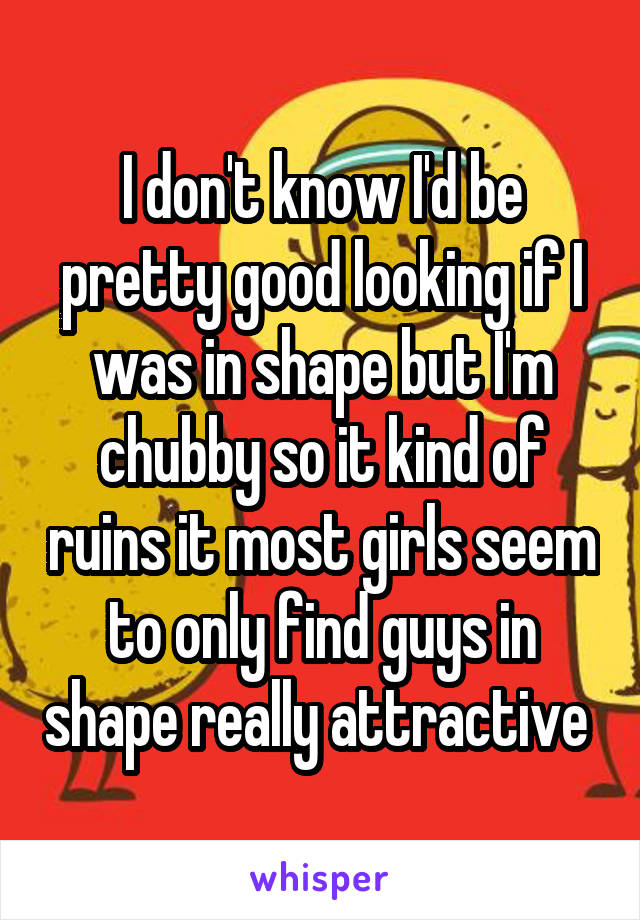 I don't know I'd be pretty good looking if I was in shape but I'm chubby so it kind of ruins it most girls seem to only find guys in shape really attractive 