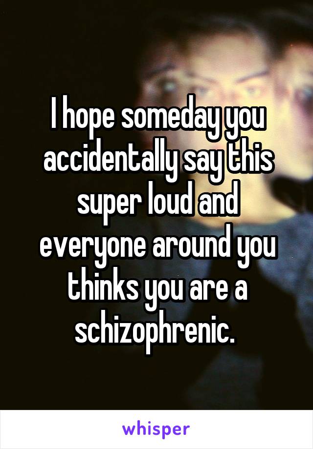 I hope someday you accidentally say this super loud and everyone around you thinks you are a schizophrenic. 