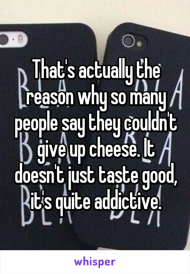 That's actually the reason why so many people say they couldn't give up cheese. It doesn't just taste good, it's quite addictive.