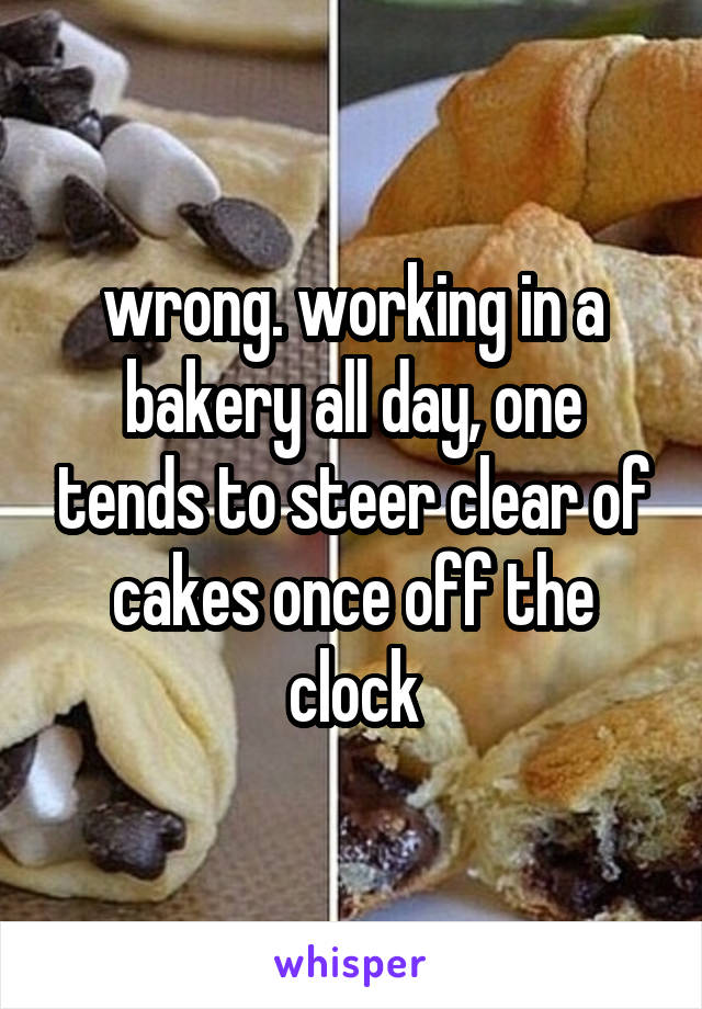 wrong. working in a bakery all day, one tends to steer clear of cakes once off the clock