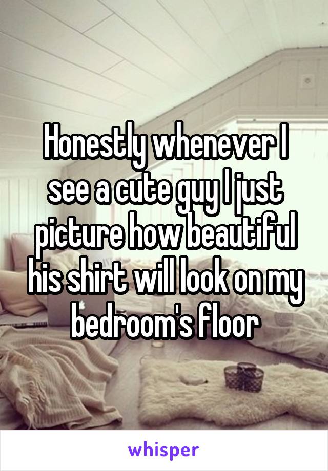 Honestly whenever I see a cute guy I just picture how beautiful his shirt will look on my bedroom's floor