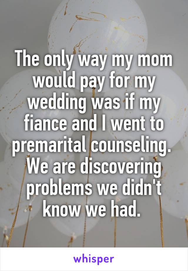 The only way my mom would pay for my wedding was if my fiance and I went to premarital counseling. 
We are discovering problems we didn't know we had. 