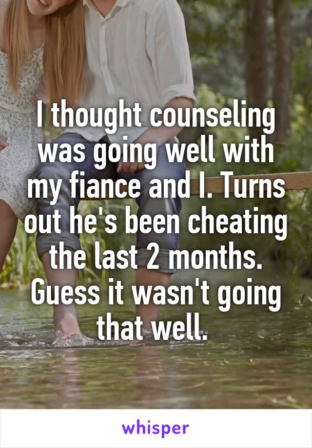I thought counseling was going well with my fiance and I. Turns out he's been cheating the last 2 months. Guess it wasn't going that well. 