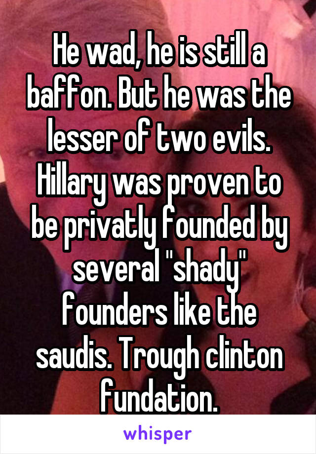 He wad, he is still a baffon. But he was the lesser of two evils.
Hillary was proven to be privatly founded by several "shady" founders like the saudis. Trough clinton fundation.