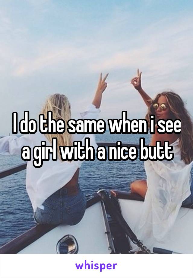 I do the same when i see a girl with a nice butt