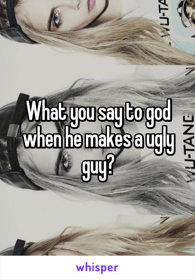 What you say to god when he makes a ugly guy?