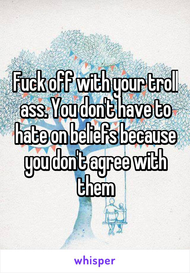 Fuck off with your troll ass. You don't have to hate on beliefs because you don't agree with them