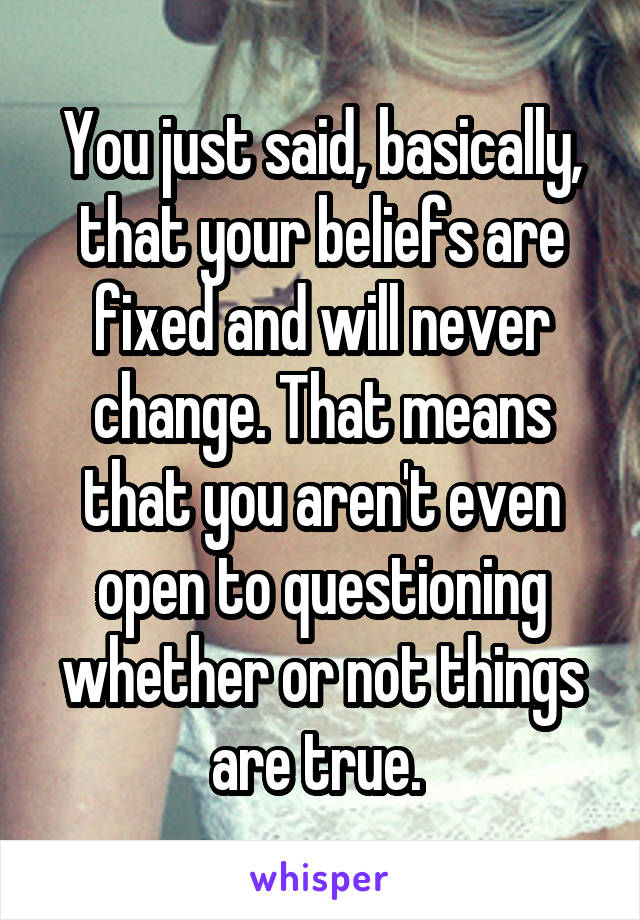 You just said, basically, that your beliefs are fixed and will never change. That means that you aren't even open to questioning whether or not things are true. 