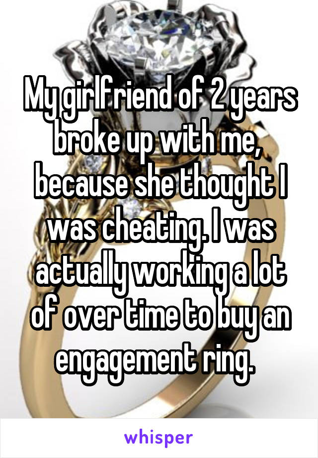 My girlfriend of 2 years broke up with me,  because she thought I was cheating. I was actually working a lot of over time to buy an engagement ring.  
