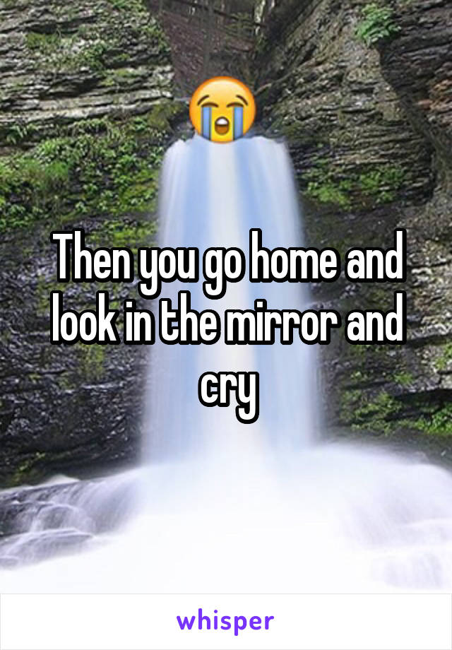 Then you go home and look in the mirror and cry