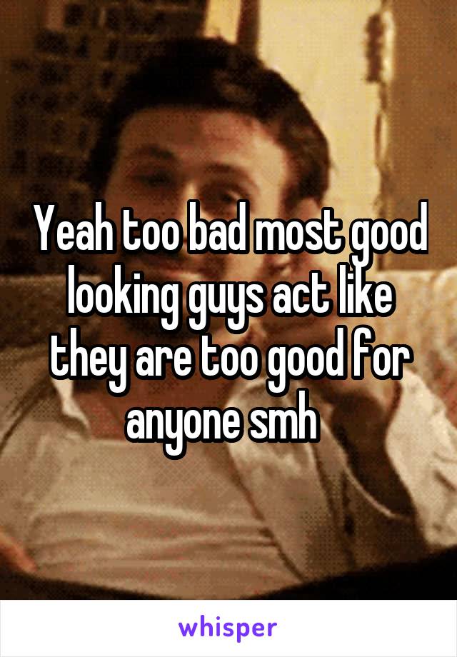 Yeah too bad most good looking guys act like they are too good for anyone smh  