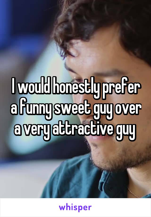 I would honestly prefer a funny sweet guy over a very attractive guy 