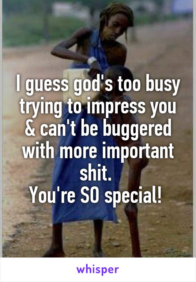 I guess god's too busy trying to impress you & can't be buggered with more important shit. 
You're SO special! 