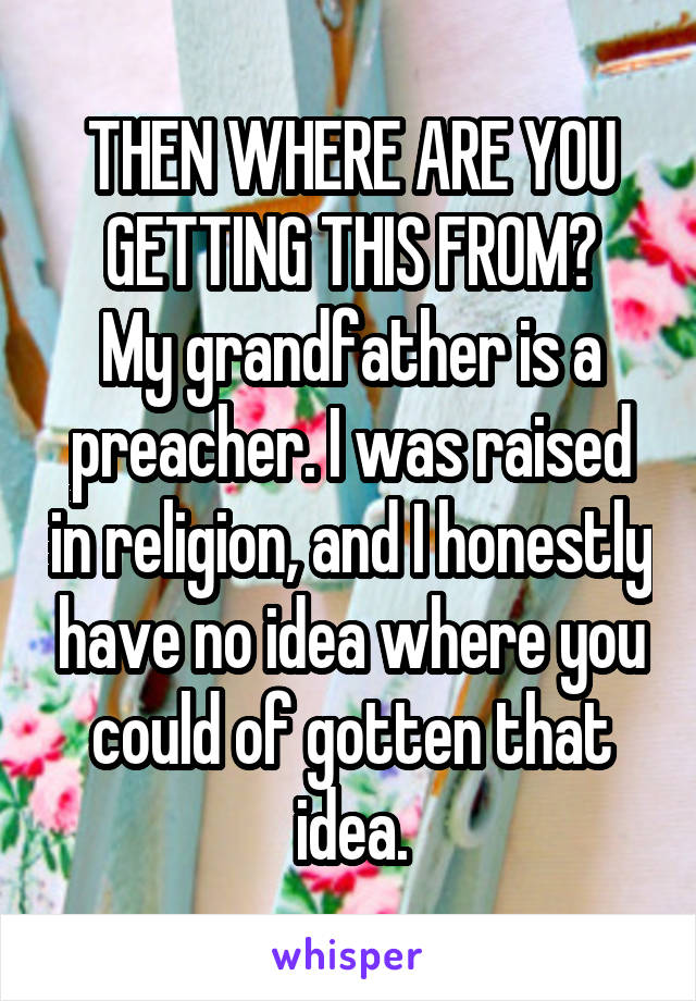 THEN WHERE ARE YOU GETTING THIS FROM?
My grandfather is a preacher. I was raised in religion, and I honestly have no idea where you could of gotten that idea.