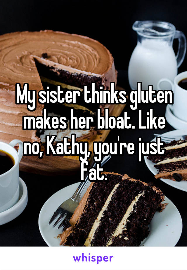 My sister thinks gluten makes her bloat. Like no, Kathy, you're just fat.